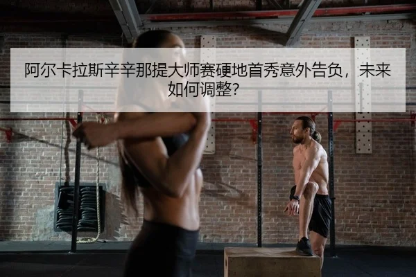 阿尔卡拉斯辛辛那提大师赛硬地首秀意外告负，未来如何调整？